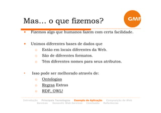 Mas… o que fizemos?
•    Fizemos algo que humanos fazem com certa facilidade.


•    Unimos diferentes bases de dados que
        o   Estão em locais diferentes da Web.
        o   São de diferentes formatos.
        o   Têm diferentes nomes para seus atributos.


•     Isso pode ser melhorado através de:
        o   Ontologias
        o   Regras Extras
        o   RDF, OWL!

Introdução  Principais Tecnologias Exemplo de Aplicação   Composição de Web
         Services   Semantic Web Services  Conclusão    Referências
 