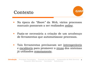 Contexto

     • Na época do “Boom” da Web, vários processos
       manuais passaram a ser realizados online.

     • Fazia-se necessária a criação de um arcabouço
       de ferramentas que automatizasse processos.

     • Tais ferramentas precisavam ser interoperáveis
       e escaláveis para promover o reuso dos sistemas
       já utilizados remotamente.

Introdução   Principais Tecnologias Exemplo de Aplicação  Composição de Web Services   4
                    Semantic Web Services Conclusão    Referências
 