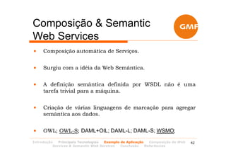 Composição & Semantic
Web Services
•    Composição automática de Serviços.


•    Surgiu com a idéia da Web Semântica.


•    A definição semântica definida por WSDL não é uma
     tarefa trivial para a máquina.


•    Criação de várias linguagens de marcação para agregar
     semântica aos dados.


•    OWL; OWL-S; DAML+OIL; DAML-L; DAML-S; WSMO;
Introdução   Principais Tecnologias Exemplo de Aplicação   Composição de Web   42
          Services & Semantic Web Services  Conclusão    Referências
 