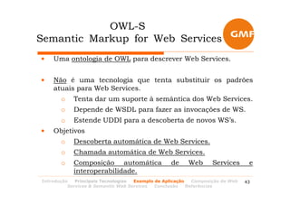 OWL-S
Semantic Markup for Web Services
•   Uma ontologia de OWL para descrever Web Services.


•   Não é uma tecnologia que tenta substituir os padrões
    atuais para Web Services.
       o    Tenta dar um suporte à semântica dos Web Services.
       o    Depende de WSDL para fazer as invocações de WS.
       o    Estende UDDI para a descoberta de novos WS’s.
•   Objetivos
       o    Descoberta automática de Web Services.
       o    Chamada automática de Web Services.
       o    Composição automática                 de    Web       Services      e
            interoperabilidade.
Introdução   Principais Tecnologias Exemplo de Aplicação   Composição de Web   43
          Services & Semantic Web Services  Conclusão    Referências
 