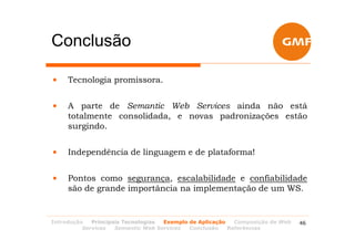 Conclusão

•    Tecnologia promissora.


•    A parte de Semantic Web Services ainda não está
     totalmente consolidada, e novas padronizações estão
     surgindo.


•    Independência de linguagem e de plataforma!


•    Pontos como segurança, escalabilidade e confiabilidade
     são de grande importância na implementação de um WS.


Introdução   Principais Tecnologias Exemplo de Aplicação   Composição de Web   46
          Services   Semantic Web Services  Conclusão    Referências
 