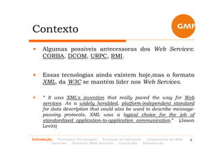 Contexto
•    Algumas possíveis antecessoras dos Web Services:
     CORBA, DCOM, URPC, RMI.


•    Essas tecnologias ainda existem hoje,mas o formato
     XML, da W3C se mantém líder nos Web Services.

•    “ It was XML's invention that really paved the way for Web
     services. As a widely heralded, platform-independent standard
     for data description that could also be used to describe message-
     passing protocols, XML was a logical choice for the job of
     standardized application-to-application communication.” (Jason
     Levitt)

Introdução   Principais Tecnologias Exemplo de Aplicação   Composição de Web   5
          Services   Semantic Web Services  Conclusão    Referências
 