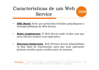 Características de um Web
          Service
•      XML-Based: Evita que protocolos fechados prejudiquem a
       interoperabilidade do Web Service.


•      Baixo acoplamento: O Web Service pode mudar sem que
       seus clientes mudem suas aplicações.


•      Síncrono/Assíncrono: Web Services devem disponibilizar
       os dois tipos de transmissão, para que suas aplicações
       possam escolher qual o melhor para as mesmas.




    Introdução   Principais Tecnologias Exemplo de Aplicação   Composição de Web   7
              Services   Semantic Web Services  Conclusão    Referências
 
