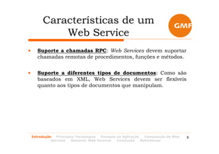 Características de um
             Web Service
•      Suporte a chamadas RPC: Web Services devem suportar
       chamadas remotas de procedimentos, funções e métodos.


•      Suporte a diferentes tipos de documentos: Como são
       baseados em XML, Web Services devem ser flexíveis
       quanto aos tipos de documentos que manipulam.




    Introdução   Principais Tecnologias Exemplo de Aplicação   Composição de Web   8
              Services   Semantic Web Services  Conclusão    Referências
 