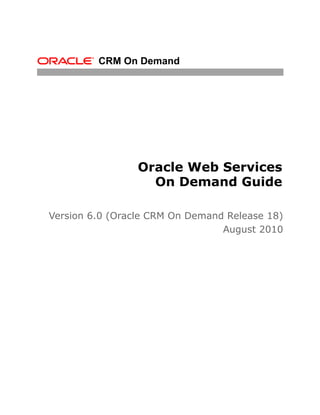 CRM On Demand




                 Oracle Web Services
                   On Demand Guide

Version 6.0 (Oracle CRM On Demand Release 18)
                                 August 2010
 