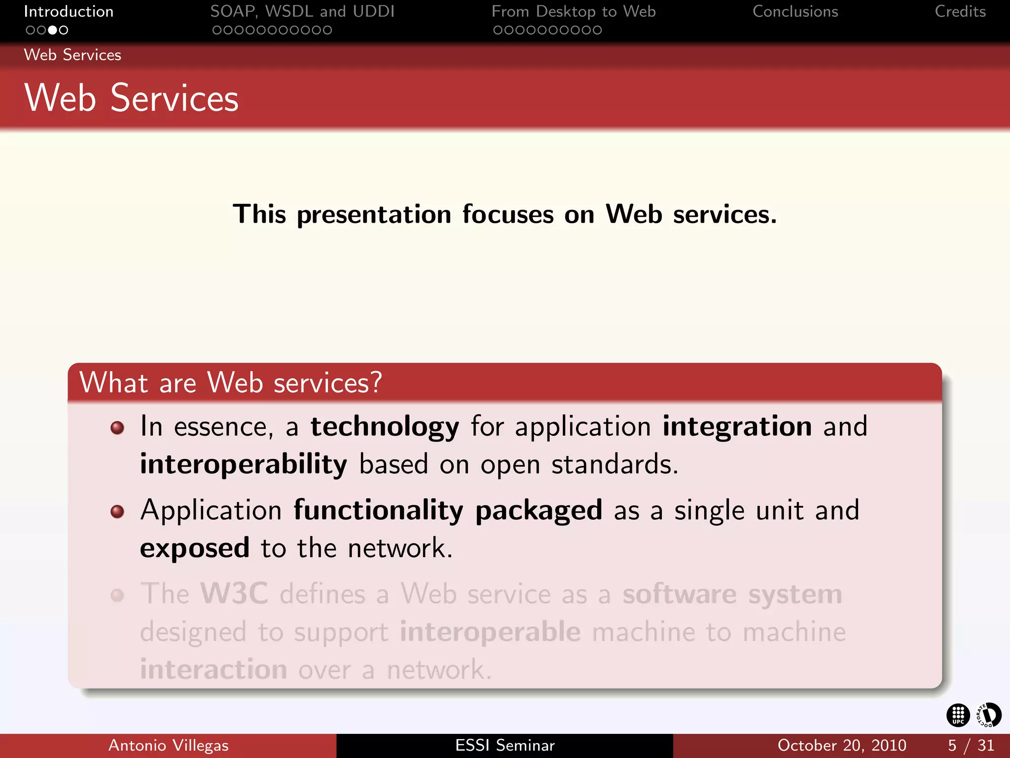 Introduction            SOAP, WSDL and UDDI        From Desktop to Web   Conclusions           Credits

Web Services


Web Services

                              This presentation focuses on Web services.




       What are Web services?
          In essence, a technology for application integration and
          interoperability based on open standards.
               Application functionality packaged as a single unit and
               exposed to the network.
               The W3C deﬁnes a Web service as a software system
               designed to support interoperable machine to machine
               interaction over a network.

           Antonio Villegas                    ESSI Seminar                 October 20, 2010    5 / 31
 