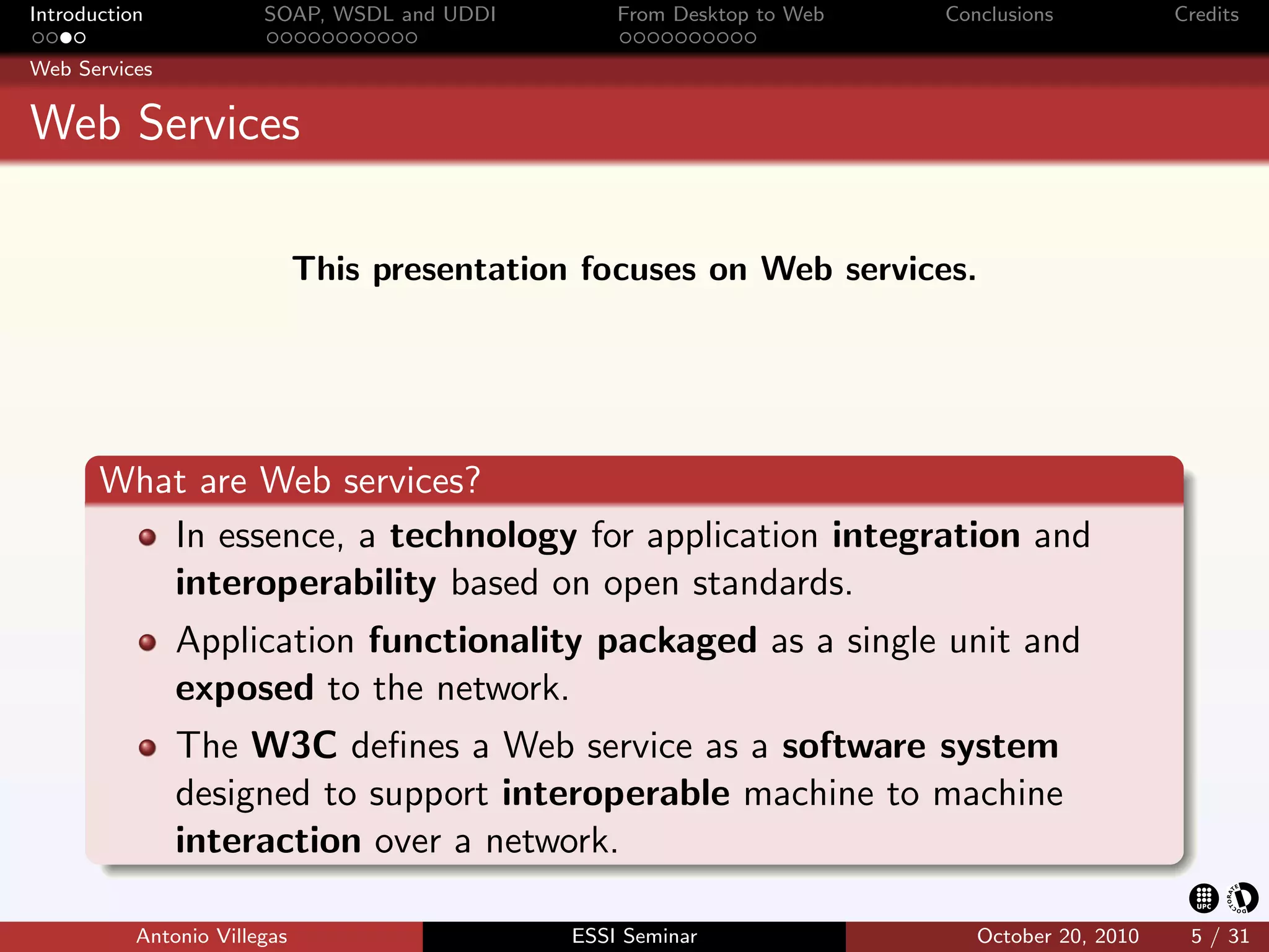 Introduction            SOAP, WSDL and UDDI        From Desktop to Web   Conclusions           Credits

Web Services


Web Services

                              This presentation focuses on Web services.




       What are Web services?
          In essence, a technology for application integration and
          interoperability based on open standards.
               Application functionality packaged as a single unit and
               exposed to the network.
               The W3C deﬁnes a Web service as a software system
               designed to support interoperable machine to machine
               interaction over a network.

           Antonio Villegas                    ESSI Seminar                 October 20, 2010    5 / 31
 