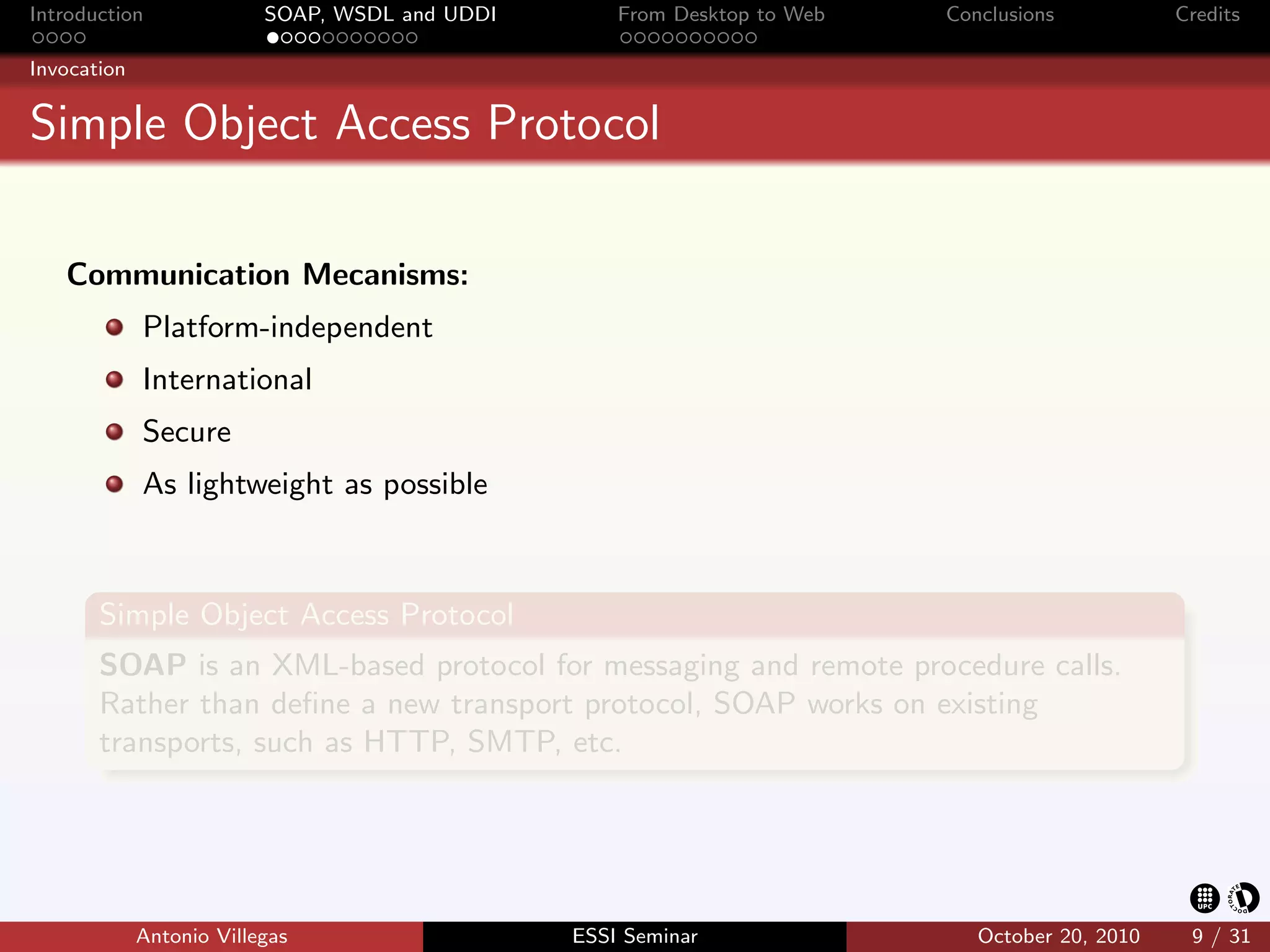Introduction              SOAP, WSDL and UDDI       From Desktop to Web   Conclusions           Credits

Invocation


Simple Object Access Protocol

   Communication Mecanisms:
             Platform-independent
             International
             Secure
             As lightweight as possible



       Simple Object Access Protocol
       SOAP is an XML-based protocol for messaging and remote procedure calls.
       Rather than deﬁne a new transport protocol, SOAP works on existing
       transports, such as HTTP, SMTP, etc.




             Antonio Villegas                   ESSI Seminar                 October 20, 2010    9 / 31
 