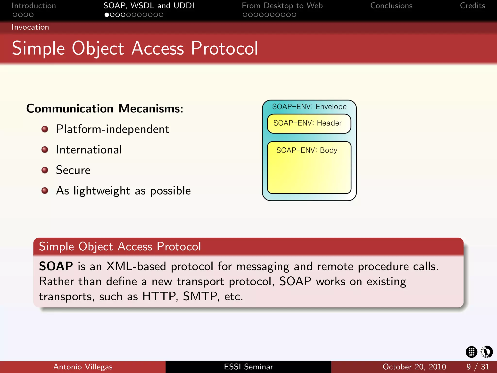 Introduction              SOAP, WSDL and UDDI       From Desktop to Web   Conclusions           Credits

Invocation


Simple Object Access Protocol

   Communication Mecanisms:
             Platform-independent
             International
             Secure
             As lightweight as possible



       Simple Object Access Protocol
       SOAP is an XML-based protocol for messaging and remote procedure calls.
       Rather than deﬁne a new transport protocol, SOAP works on existing
       transports, such as HTTP, SMTP, etc.




             Antonio Villegas                   ESSI Seminar                 October 20, 2010    9 / 31
 