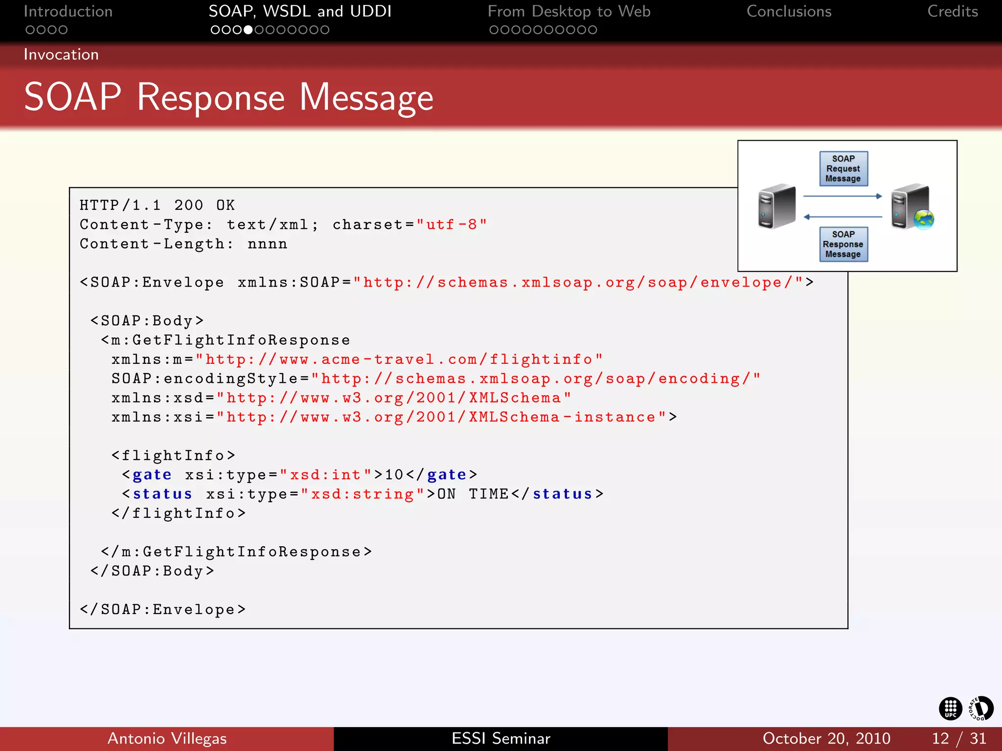 Introduction                 SOAP, WSDL and UDDI                  From Desktop to Web             Conclusions              Credits

Invocation


SOAP Response Message

       HTTP /1.1 200 OK
       Content - Type: text / xml ; charset = " utf -8 "
       Content - Length: nnnn

       < SOAP:Envelope xmlns:SOAP = " http: // schemas . xmlsoap . org / soap / envelope / " >

        < SOAP:Body >
          < m:GetFlightInfoResponse
            xmlns:m = " http: // www . acme - travel . com / flightinfo "
            S O A P : e nc o di ng S ty le = " http: // schemas . xmlsoap . org / soap / encoding / "
            xmlns:xsd = " http: // www . w3 . org /2001/ XMLSchema "
            xmlns:xsi = " http: // www . w3 . org /2001/ XMLSchema - instance " >

             < flightInfo >
               < g a t e xsi:type = " xsd:int " > 10 </ g a t e >
               < s t a t u s xsi:type = " xsd:string " > ON TIME </ s t a t u s >
             </ flightInfo >

         </ m : G e t F l i g h t I n f o R e s p o n s e >
        </ SOAP:Body >

       </ SOAP:Envelope >




             Antonio Villegas                                 ESSI Seminar                              October 20, 2010   12 / 31
 