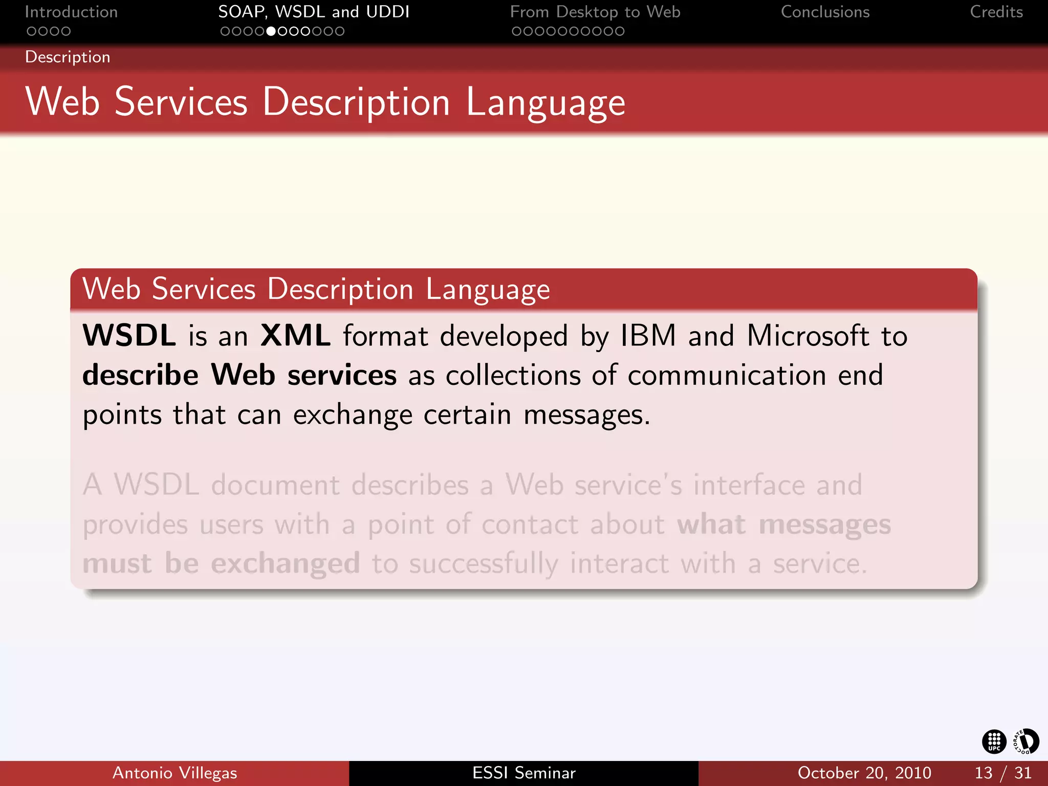 Introduction               SOAP, WSDL and UDDI       From Desktop to Web   Conclusions          Credits

Description


Web Services Description Language



       Web Services Description Language
       WSDL is an XML format developed by IBM and Microsoft to
       describe Web services as collections of communication end
       points that can exchange certain messages.

       A WSDL document describes a Web service’s interface and
       provides users with a point of contact about what messages
       must be exchanged to successfully interact with a service.




              Antonio Villegas                   ESSI Seminar                October 20, 2010   13 / 31
 