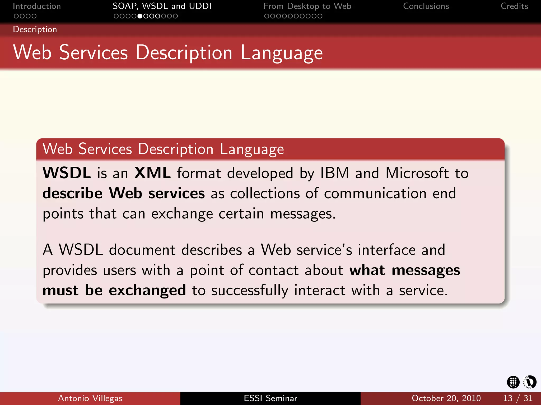 Introduction               SOAP, WSDL and UDDI       From Desktop to Web   Conclusions          Credits

Description


Web Services Description Language



       Web Services Description Language
       WSDL is an XML format developed by IBM and Microsoft to
       describe Web services as collections of communication end
       points that can exchange certain messages.

       A WSDL document describes a Web service’s interface and
       provides users with a point of contact about what messages
       must be exchanged to successfully interact with a service.




              Antonio Villegas                   ESSI Seminar                October 20, 2010   13 / 31
 