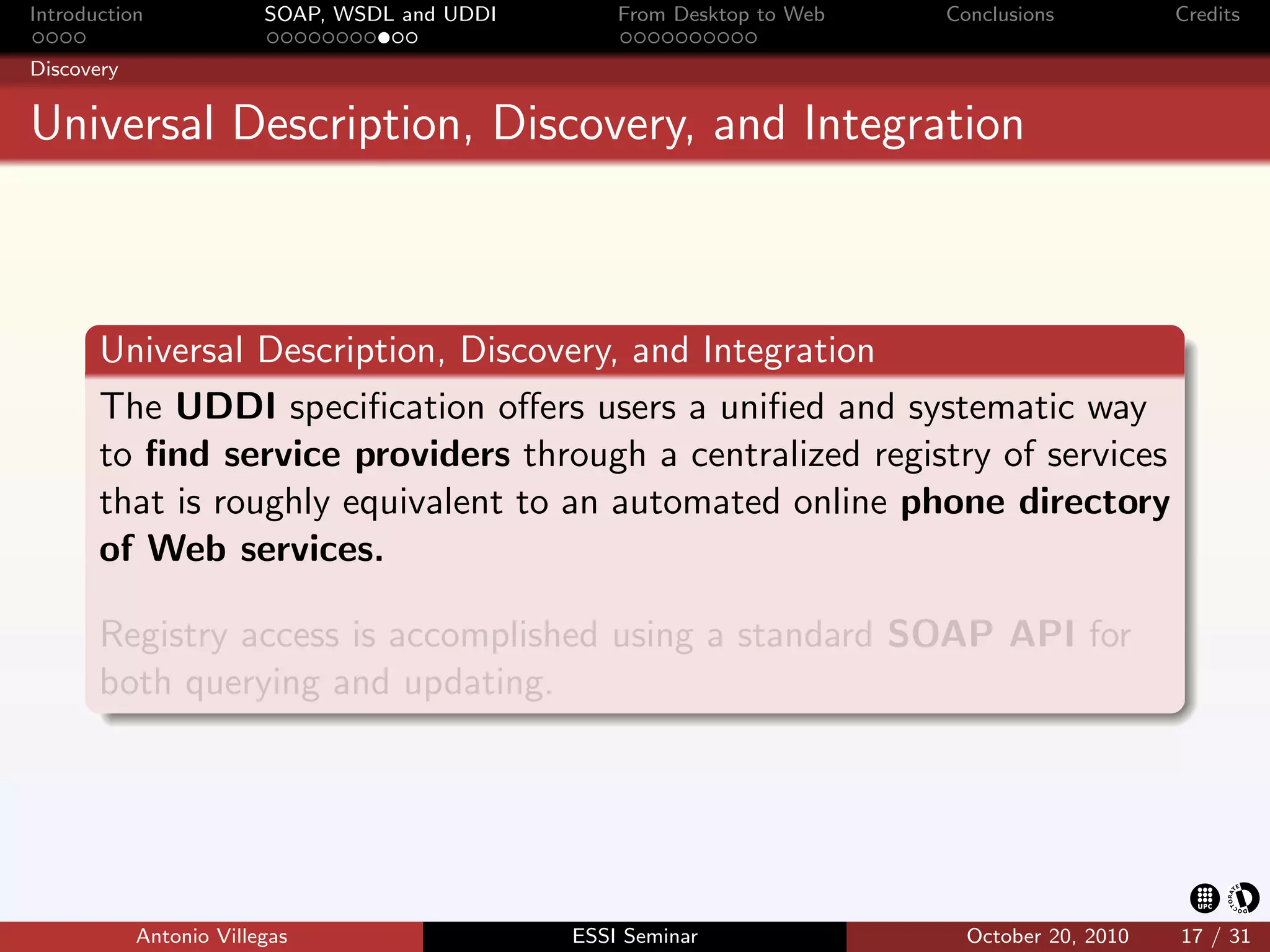 Introduction             SOAP, WSDL and UDDI       From Desktop to Web   Conclusions          Credits

Discovery


Universal Description, Discovery, and Integration



       Universal Description, Discovery, and Integration
       The UDDI speciﬁcation oﬀers users a uniﬁed and systematic way
       to ﬁnd service providers through a centralized registry of services
       that is roughly equivalent to an automated online phone directory
       of Web services.

       Registry access is accomplished using a standard SOAP API for
       both querying and updating.




            Antonio Villegas                   ESSI Seminar                October 20, 2010   17 / 31
 