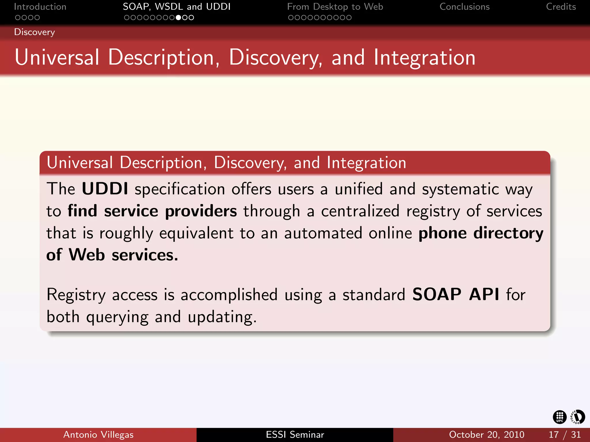 Introduction             SOAP, WSDL and UDDI       From Desktop to Web   Conclusions          Credits

Discovery


Universal Description, Discovery, and Integration



       Universal Description, Discovery, and Integration
       The UDDI speciﬁcation oﬀers users a uniﬁed and systematic way
       to ﬁnd service providers through a centralized registry of services
       that is roughly equivalent to an automated online phone directory
       of Web services.

       Registry access is accomplished using a standard SOAP API for
       both querying and updating.




            Antonio Villegas                   ESSI Seminar                October 20, 2010   17 / 31
 