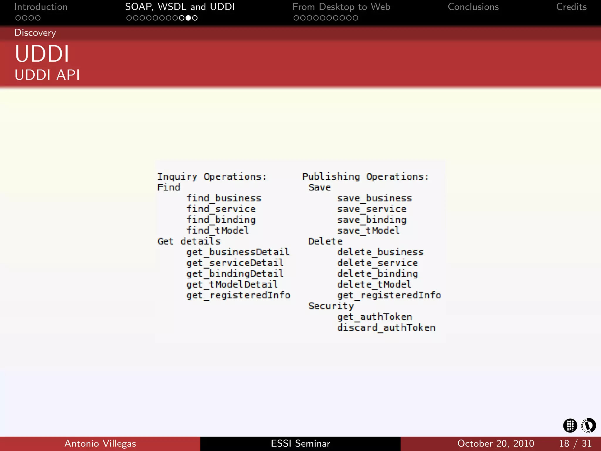 Introduction             SOAP, WSDL and UDDI       From Desktop to Web   Conclusions          Credits

Discovery

UDDI
UDDI API




            Antonio Villegas                   ESSI Seminar                October 20, 2010   18 / 31
 