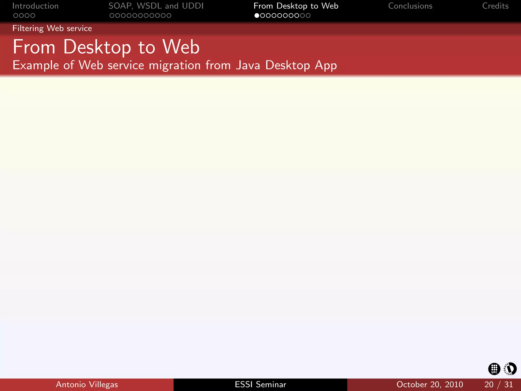 Introduction            SOAP, WSDL and UDDI       From Desktop to Web   Conclusions          Credits

Filtering Web service

From Desktop to Web
Example of Web service migration from Java Desktop App




           Antonio Villegas                   ESSI Seminar                October 20, 2010   20 / 31
 