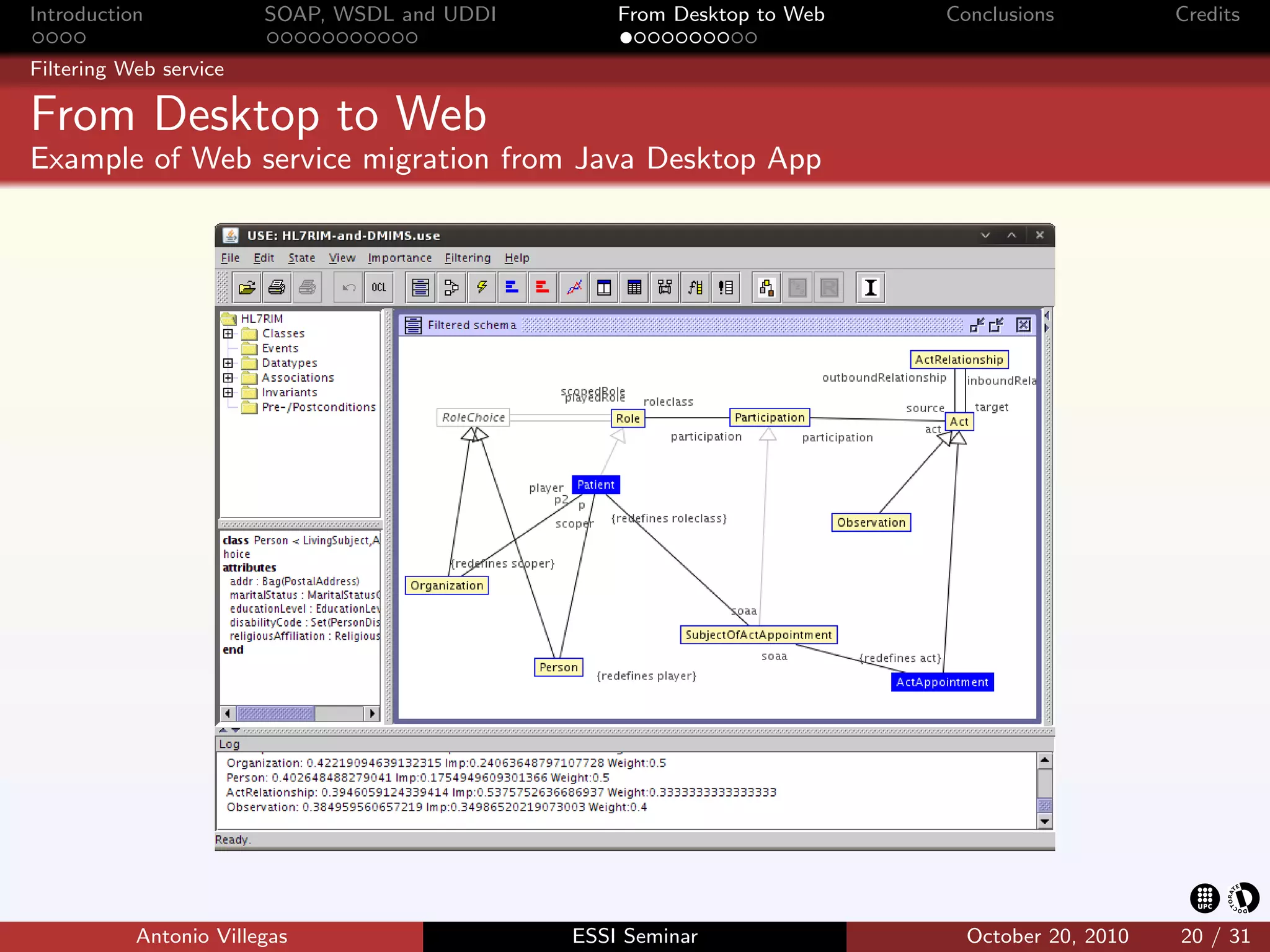 Introduction            SOAP, WSDL and UDDI       From Desktop to Web   Conclusions          Credits

Filtering Web service

From Desktop to Web
Example of Web service migration from Java Desktop App




           Antonio Villegas                   ESSI Seminar                October 20, 2010   20 / 31
 