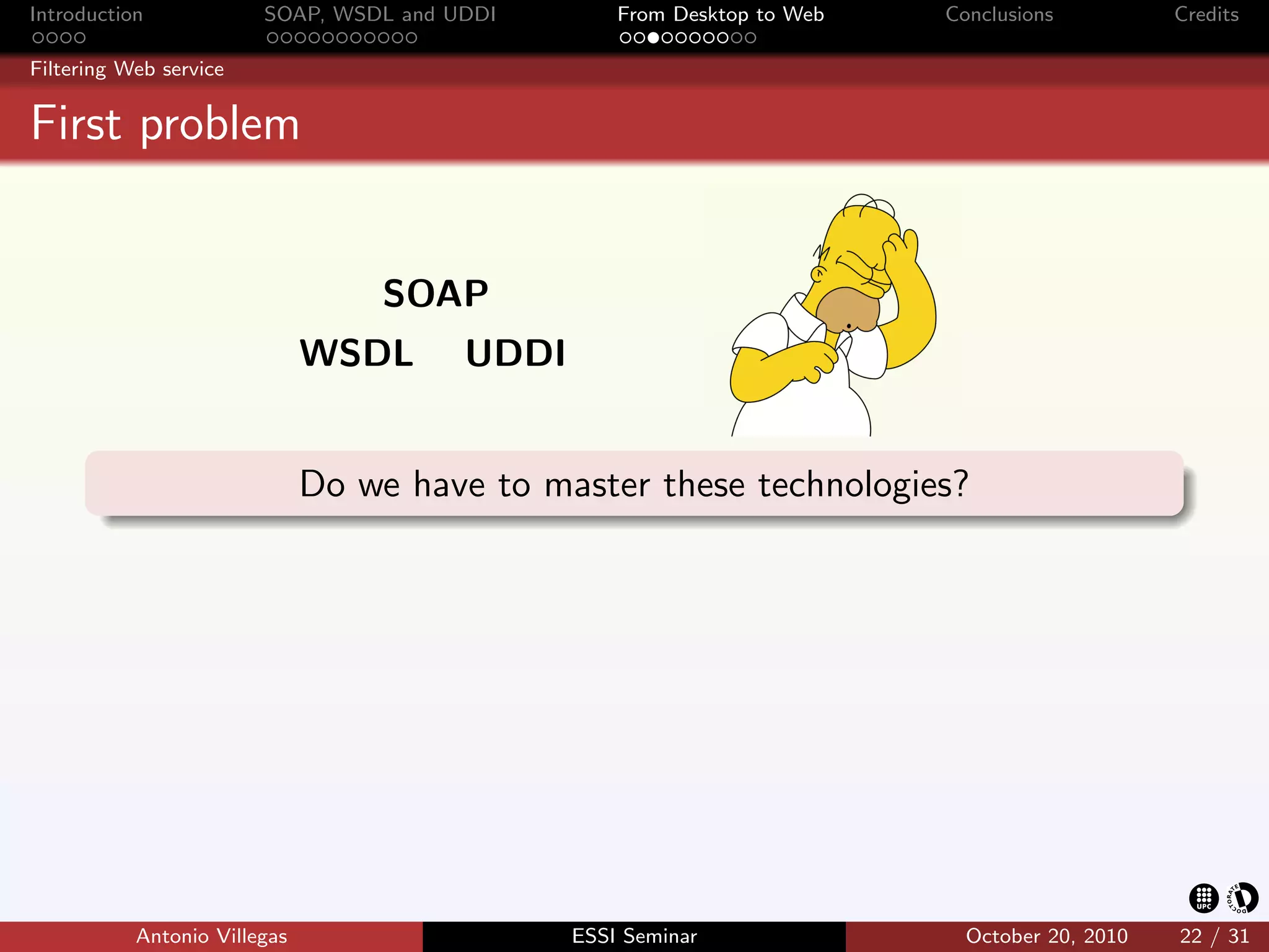 Introduction            SOAP, WSDL and UDDI        From Desktop to Web   Conclusions          Credits

Filtering Web service


First problem


                                  SOAP
                              WSDL      UDDI


                              Do we have to master these technologies?




           Antonio Villegas                    ESSI Seminar                October 20, 2010   22 / 31
 