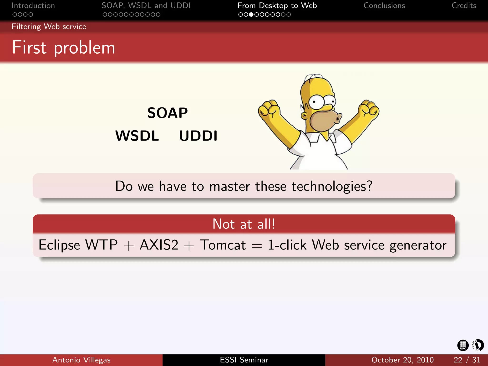 Introduction            SOAP, WSDL and UDDI        From Desktop to Web   Conclusions          Credits

Filtering Web service


First problem


                                  SOAP
                              WSDL      UDDI


                              Do we have to master these technologies?

                              Not at all!
       Eclipse WTP + AXIS2 + Tomcat = 1-click Web service generator




           Antonio Villegas                    ESSI Seminar                October 20, 2010   22 / 31
 