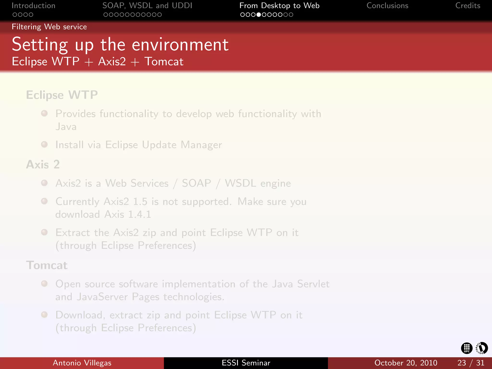 Introduction            SOAP, WSDL and UDDI       From Desktop to Web   Conclusions          Credits

Filtering Web service

Setting up the environment
Eclipse WTP + Axis2 + Tomcat

   Eclipse WTP
            Provides functionality to develop web functionality with
            Java
            Install via Eclipse Update Manager
   Axis 2
            Axis2 is a Web Services / SOAP / WSDL engine
            Currently Axis2 1.5 is not supported. Make sure you
            download Axis 1.4.1
            Extract the Axis2 zip and point Eclipse WTP on it
            (through Eclipse Preferences)
   Tomcat
            Open source software implementation of the Java Servlet
            and JavaServer Pages technologies.
            Download, extract zip and point Eclipse WTP on it
            (through Eclipse Preferences)


           Antonio Villegas                   ESSI Seminar                October 20, 2010   23 / 31
 
