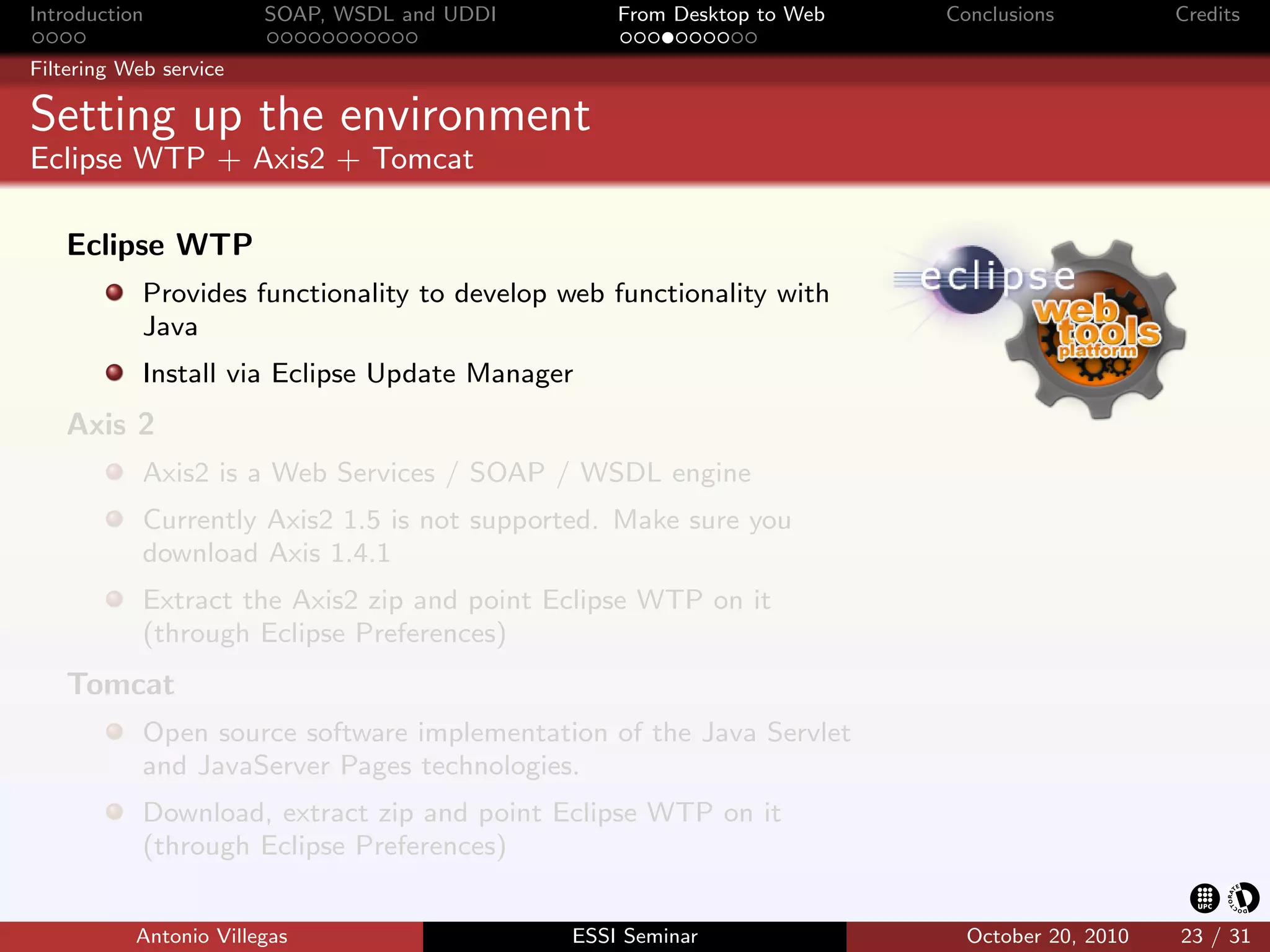 Introduction            SOAP, WSDL and UDDI       From Desktop to Web   Conclusions          Credits

Filtering Web service

Setting up the environment
Eclipse WTP + Axis2 + Tomcat

   Eclipse WTP
            Provides functionality to develop web functionality with
            Java
            Install via Eclipse Update Manager
   Axis 2
            Axis2 is a Web Services / SOAP / WSDL engine
            Currently Axis2 1.5 is not supported. Make sure you
            download Axis 1.4.1
            Extract the Axis2 zip and point Eclipse WTP on it
            (through Eclipse Preferences)
   Tomcat
            Open source software implementation of the Java Servlet
            and JavaServer Pages technologies.
            Download, extract zip and point Eclipse WTP on it
            (through Eclipse Preferences)


           Antonio Villegas                   ESSI Seminar                October 20, 2010   23 / 31
 