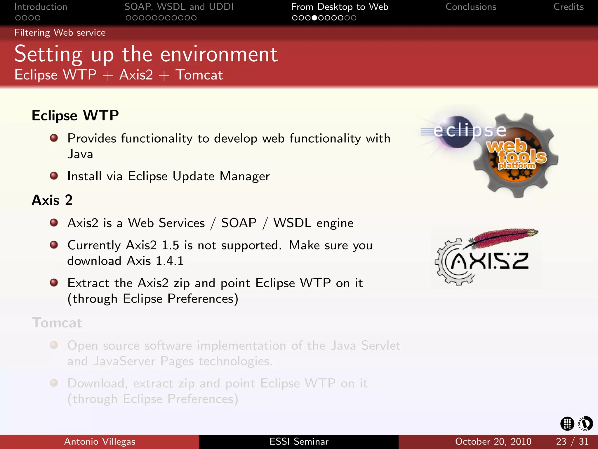 Introduction            SOAP, WSDL and UDDI       From Desktop to Web   Conclusions          Credits

Filtering Web service

Setting up the environment
Eclipse WTP + Axis2 + Tomcat

   Eclipse WTP
            Provides functionality to develop web functionality with
            Java
            Install via Eclipse Update Manager
   Axis 2
            Axis2 is a Web Services / SOAP / WSDL engine
            Currently Axis2 1.5 is not supported. Make sure you
            download Axis 1.4.1
            Extract the Axis2 zip and point Eclipse WTP on it
            (through Eclipse Preferences)
   Tomcat
            Open source software implementation of the Java Servlet
            and JavaServer Pages technologies.
            Download, extract zip and point Eclipse WTP on it
            (through Eclipse Preferences)


           Antonio Villegas                   ESSI Seminar                October 20, 2010   23 / 31
 