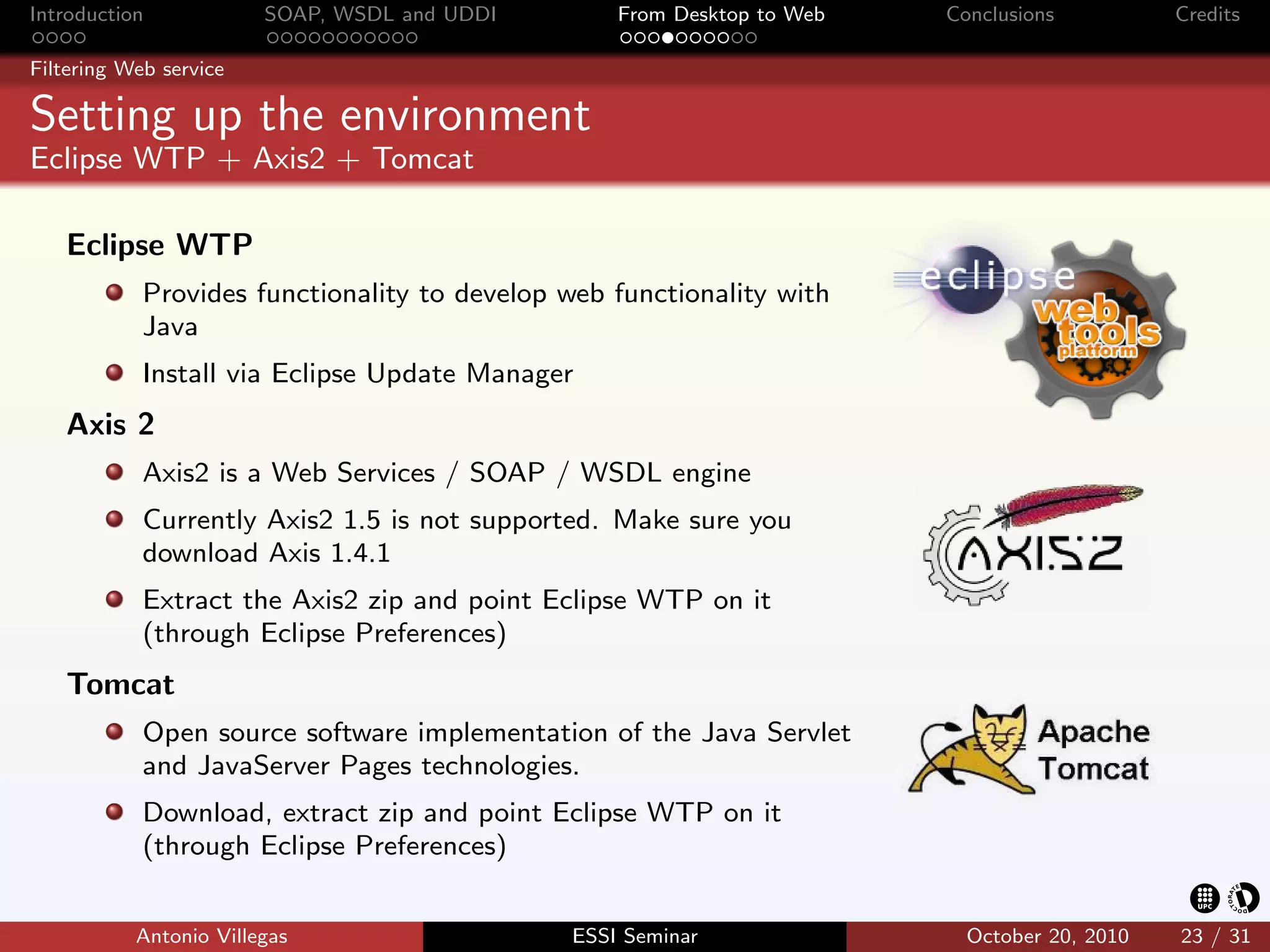 Introduction            SOAP, WSDL and UDDI       From Desktop to Web   Conclusions          Credits

Filtering Web service

Setting up the environment
Eclipse WTP + Axis2 + Tomcat

   Eclipse WTP
            Provides functionality to develop web functionality with
            Java
            Install via Eclipse Update Manager
   Axis 2
            Axis2 is a Web Services / SOAP / WSDL engine
            Currently Axis2 1.5 is not supported. Make sure you
            download Axis 1.4.1
            Extract the Axis2 zip and point Eclipse WTP on it
            (through Eclipse Preferences)
   Tomcat
            Open source software implementation of the Java Servlet
            and JavaServer Pages technologies.
            Download, extract zip and point Eclipse WTP on it
            (through Eclipse Preferences)


           Antonio Villegas                   ESSI Seminar                October 20, 2010   23 / 31
 