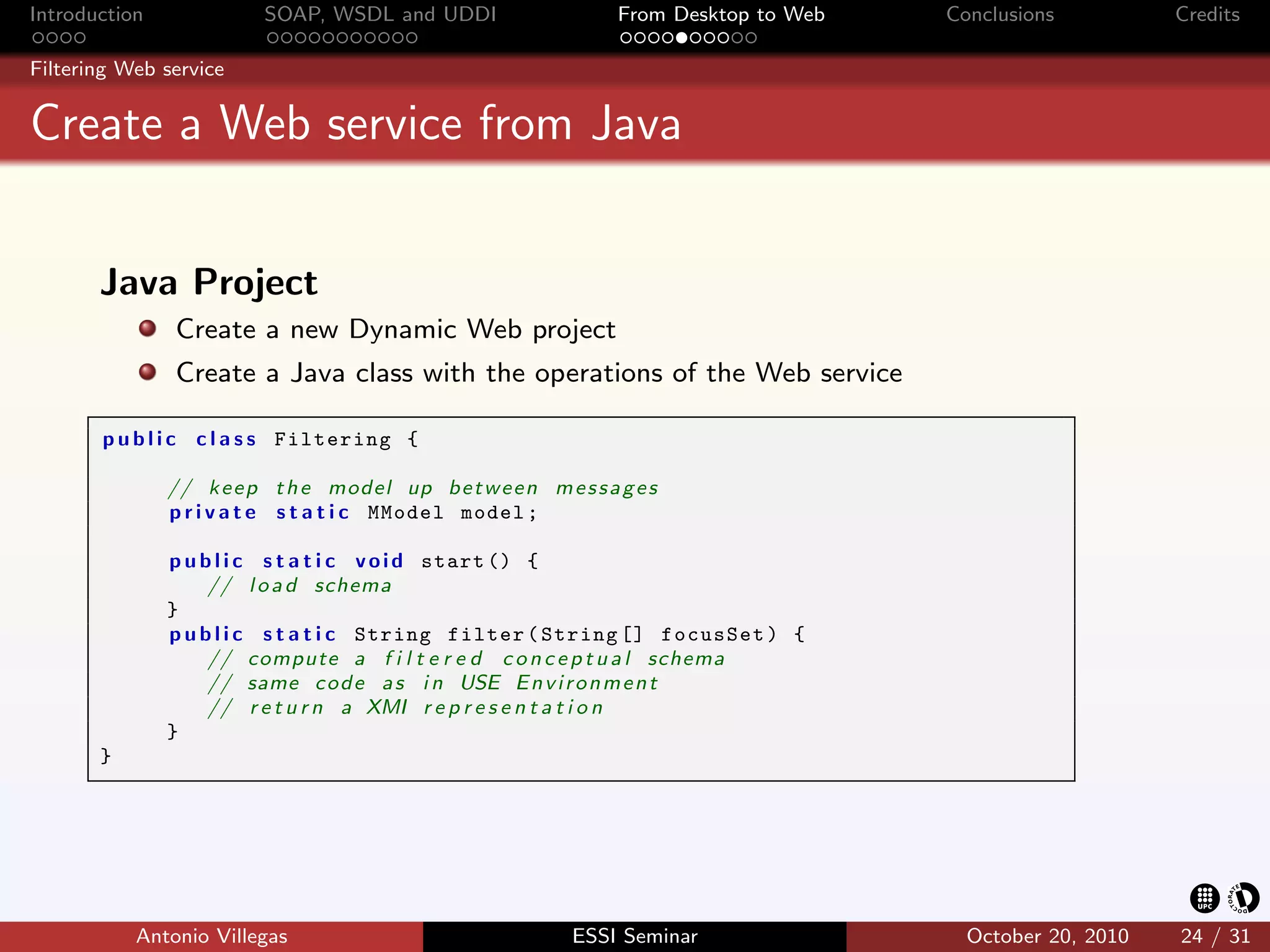 Introduction             SOAP, WSDL and UDDI                     From Desktop to Web   Conclusions          Credits

Filtering Web service


Create a Web service from Java


       Java Project
               Create a new Dynamic Web project
               Create a Java class with the operations of the Web service

       p u b l i c c l a s s Filtering {

               // k e e p t h e model up b e t w e e n m e s s a g e s
               p r i v a t e s t a t i c MModel model ;

               p u b l i c s t a t i c v o i d start () {
                    // l o a d schema
               }
               p u b l i c s t a t i c String filter ( String [] focusSet ) {
                    // compute a f i l t e r e d c o n c e p t u a l schema
                    // same c o d e a s i n USE E n v i r o n m e n t
                    // r e t u r n a XMI r e p r e s e n t a t i o n
               }
       }




           Antonio Villegas                                 ESSI Seminar                 October 20, 2010   24 / 31
 