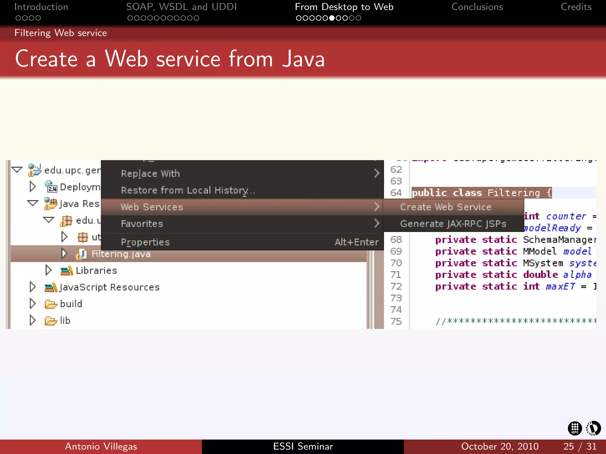 Introduction            SOAP, WSDL and UDDI       From Desktop to Web   Conclusions          Credits

Filtering Web service


Create a Web service from Java




           Antonio Villegas                   ESSI Seminar                October 20, 2010   25 / 31
 