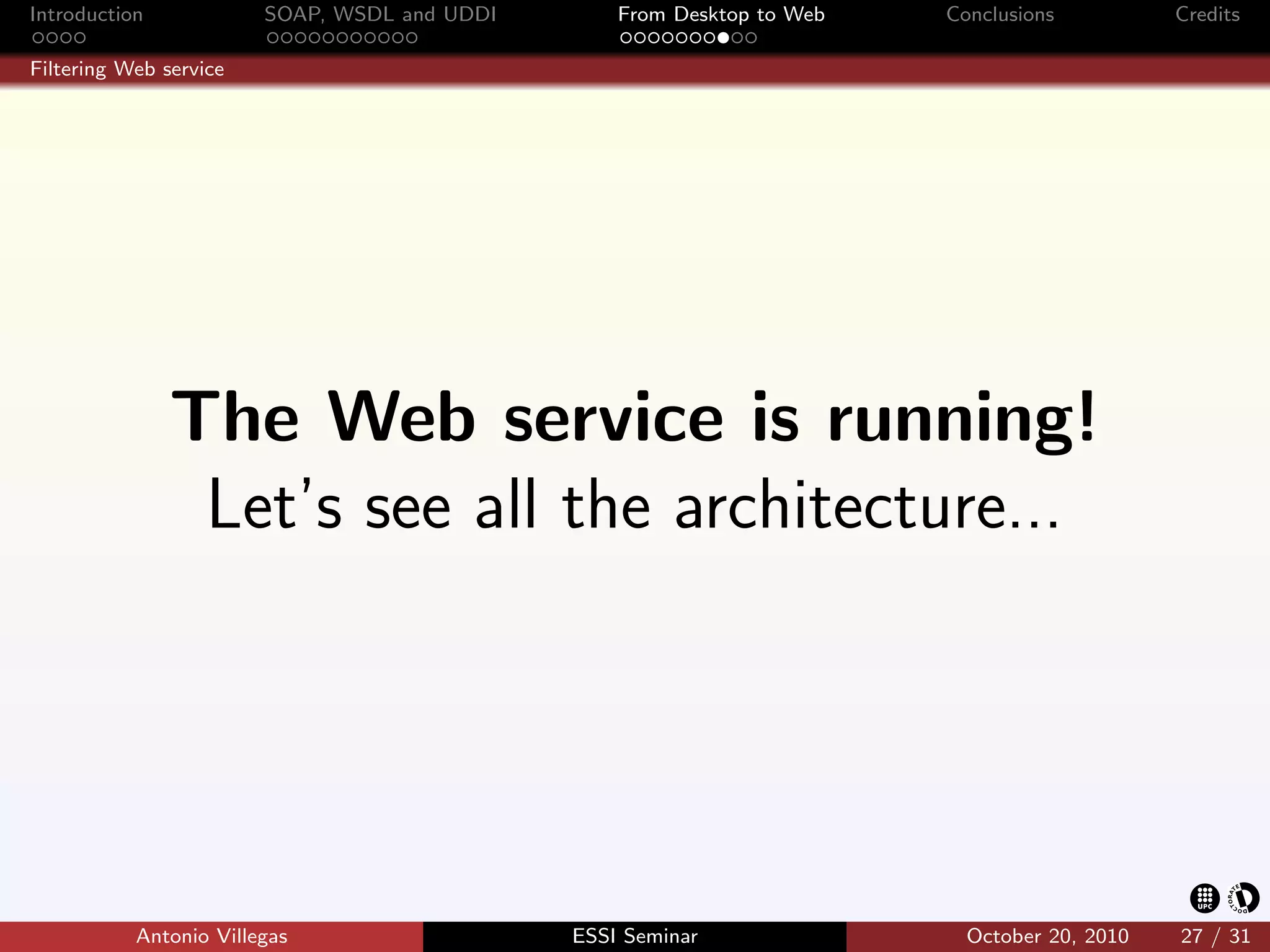 Introduction            SOAP, WSDL and UDDI       From Desktop to Web   Conclusions          Credits

Filtering Web service




               The Web service is running!
                Let’s see all the architecture...




           Antonio Villegas                   ESSI Seminar                October 20, 2010   27 / 31
 