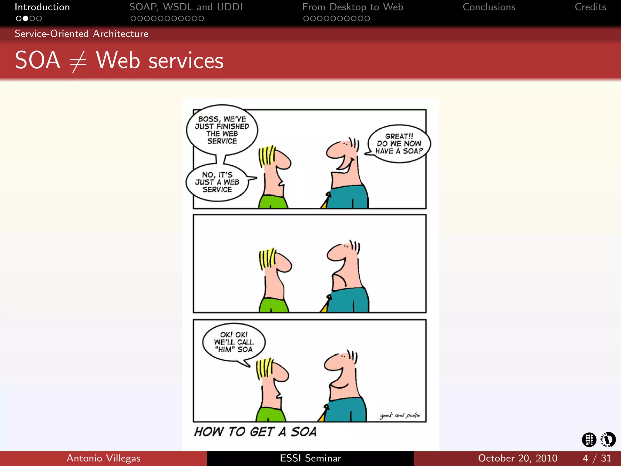 Introduction            SOAP, WSDL and UDDI       From Desktop to Web   Conclusions           Credits

Service-Oriented Architecture


SOA = Web services




           Antonio Villegas                   ESSI Seminar                 October 20, 2010    4 / 31
 