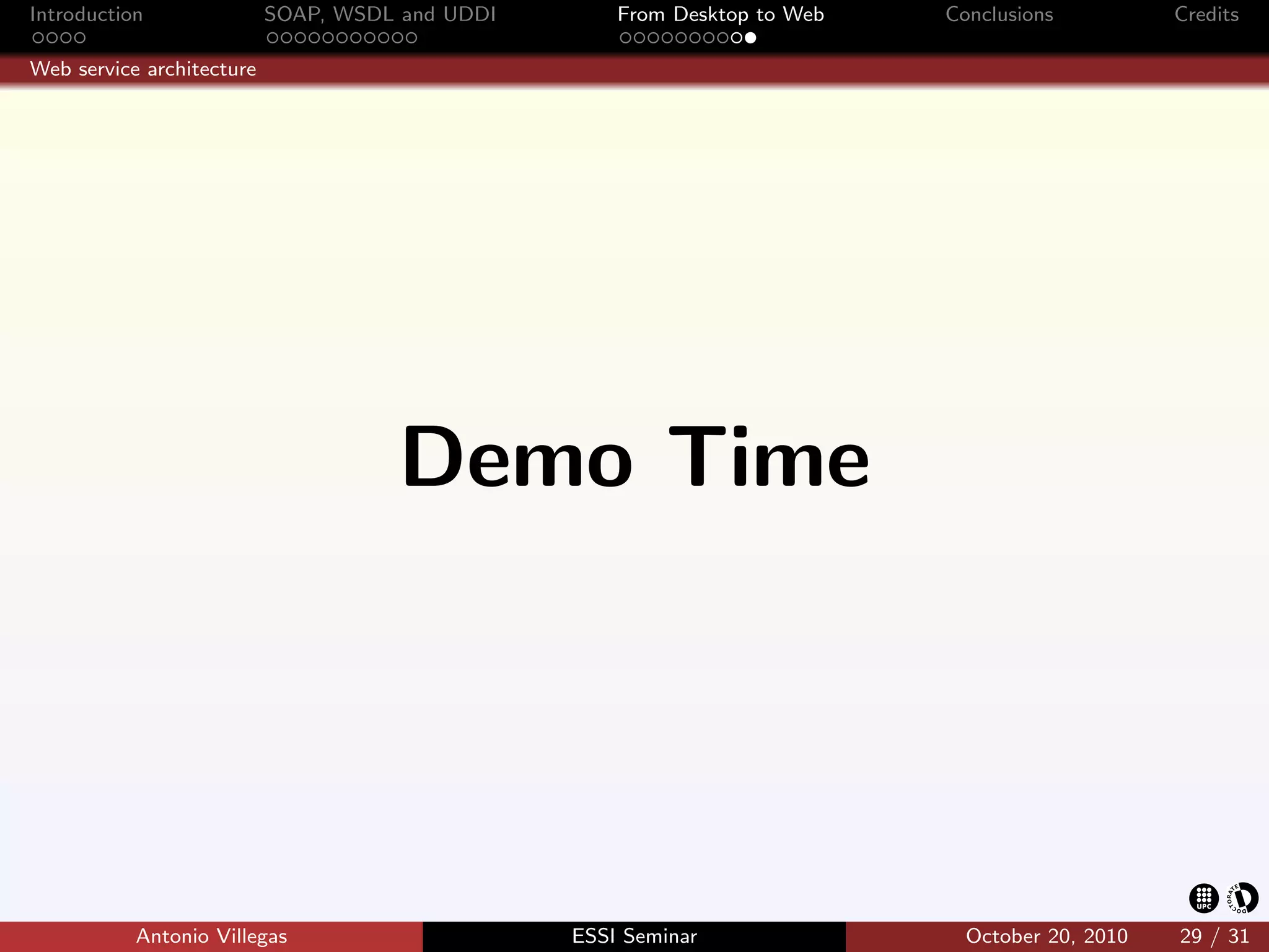 Introduction               SOAP, WSDL and UDDI       From Desktop to Web   Conclusions          Credits

Web service architecture




                                     Demo Time




           Antonio Villegas                      ESSI Seminar                October 20, 2010   29 / 31
 