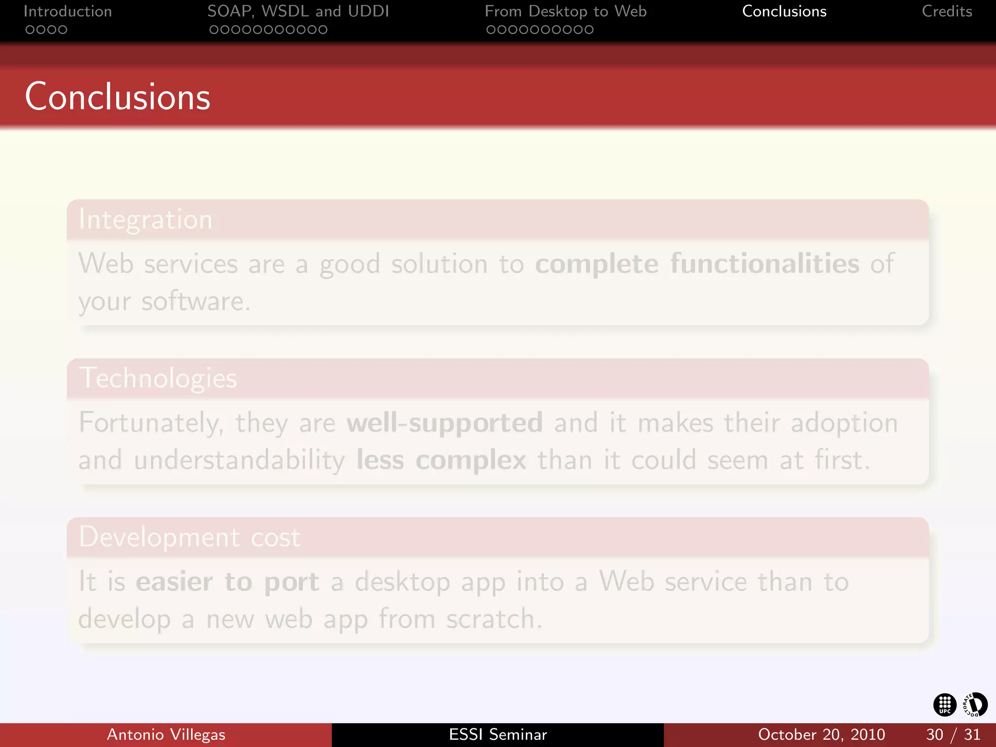 Introduction            SOAP, WSDL and UDDI       From Desktop to Web   Conclusions          Credits




Conclusions


       Integration
       Web services are a good solution to complete functionalities of
       your software.

       Technologies
       Fortunately, they are well-supported and it makes their adoption
       and understandability less complex than it could seem at ﬁrst.

       Development cost
       It is easier to port a desktop app into a Web service than to
       develop a new web app from scratch.


           Antonio Villegas                   ESSI Seminar                October 20, 2010   30 / 31
 
