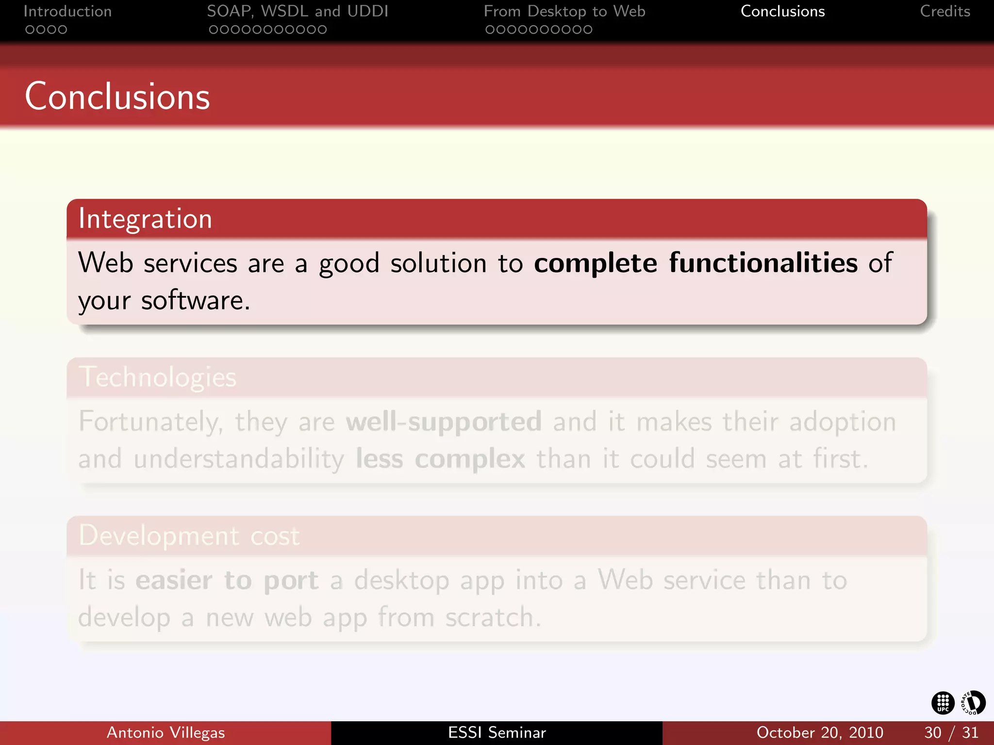 Introduction            SOAP, WSDL and UDDI       From Desktop to Web   Conclusions          Credits




Conclusions


       Integration
       Web services are a good solution to complete functionalities of
       your software.

       Technologies
       Fortunately, they are well-supported and it makes their adoption
       and understandability less complex than it could seem at ﬁrst.

       Development cost
       It is easier to port a desktop app into a Web service than to
       develop a new web app from scratch.


           Antonio Villegas                   ESSI Seminar                October 20, 2010   30 / 31
 