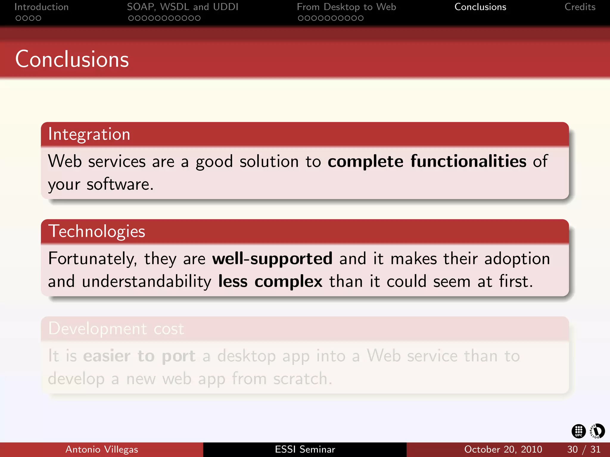 Introduction            SOAP, WSDL and UDDI       From Desktop to Web   Conclusions          Credits




Conclusions


       Integration
       Web services are a good solution to complete functionalities of
       your software.

       Technologies
       Fortunately, they are well-supported and it makes their adoption
       and understandability less complex than it could seem at ﬁrst.

       Development cost
       It is easier to port a desktop app into a Web service than to
       develop a new web app from scratch.


           Antonio Villegas                   ESSI Seminar                October 20, 2010   30 / 31
 