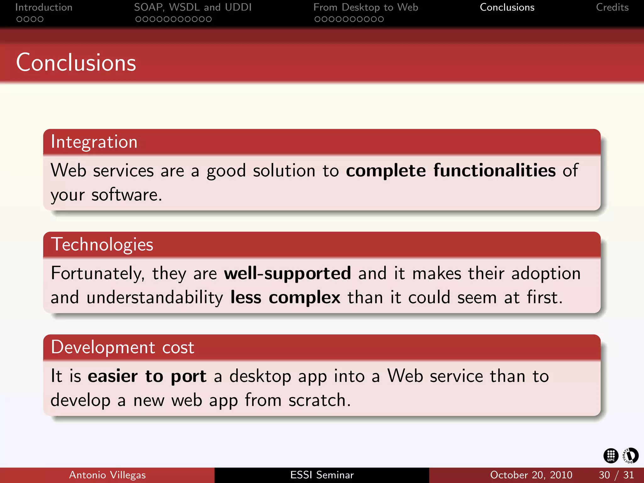 Introduction            SOAP, WSDL and UDDI       From Desktop to Web   Conclusions          Credits




Conclusions


       Integration
       Web services are a good solution to complete functionalities of
       your software.

       Technologies
       Fortunately, they are well-supported and it makes their adoption
       and understandability less complex than it could seem at ﬁrst.

       Development cost
       It is easier to port a desktop app into a Web service than to
       develop a new web app from scratch.


           Antonio Villegas                   ESSI Seminar                October 20, 2010   30 / 31
 