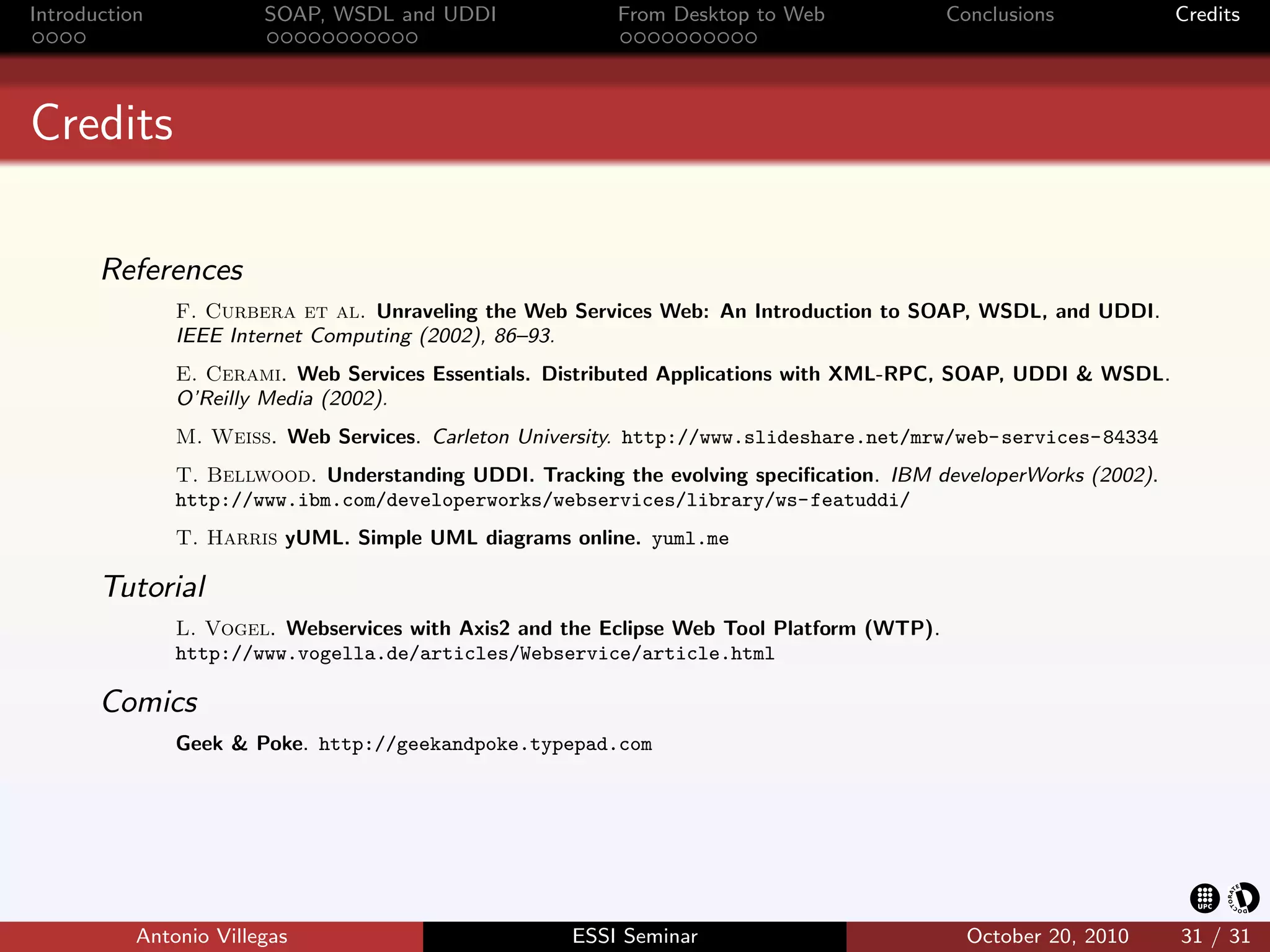 Introduction            SOAP, WSDL and UDDI              From Desktop to Web               Conclusions           Credits




Credits

       References
               F. Curbera et al. Unraveling the Web Services Web: An Introduction to SOAP, WSDL, and UDDI.
               IEEE Internet Computing (2002), 86–93.
               E. Cerami. Web Services Essentials. Distributed Applications with XML-RPC, SOAP, UDDI & WSDL.
               O’Reilly Media (2002).
               M. Weiss. Web Services. Carleton University. http://www.slideshare.net/mrw/web-services-84334
               T. Bellwood. Understanding UDDI. Tracking the evolving speciﬁcation. IBM developerWorks (2002).
               http://www.ibm.com/developerworks/webservices/library/ws-featuddi/
               T. Harris yUML. Simple UML diagrams online. yuml.me

       Tutorial
               L. Vogel. Webservices with Axis2 and the Eclipse Web Tool Platform (WTP).
               http://www.vogella.de/articles/Webservice/article.html

       Comics
               Geek & Poke. http://geekandpoke.typepad.com




           Antonio Villegas                          ESSI Seminar                            October 20, 2010    31 / 31
 