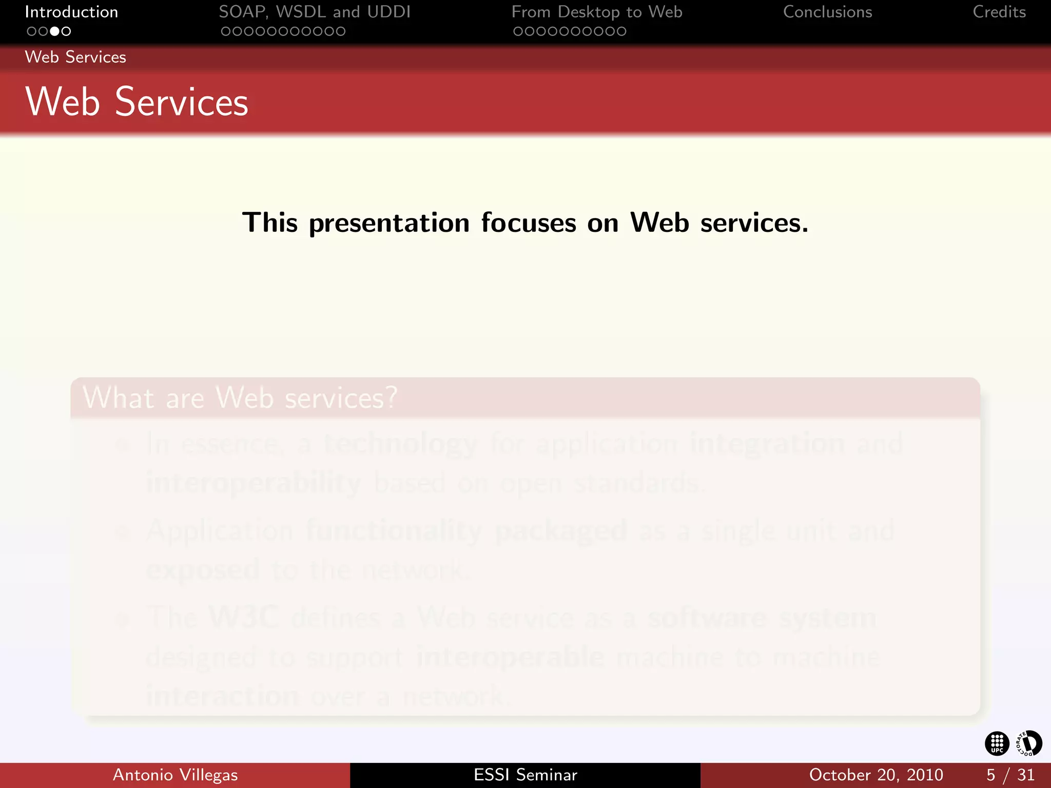 Introduction            SOAP, WSDL and UDDI        From Desktop to Web   Conclusions           Credits

Web Services


Web Services

                              This presentation focuses on Web services.




       What are Web services?
          In essence, a technology for application integration and
          interoperability based on open standards.
               Application functionality packaged as a single unit and
               exposed to the network.
               The W3C deﬁnes a Web service as a software system
               designed to support interoperable machine to machine
               interaction over a network.

           Antonio Villegas                    ESSI Seminar                 October 20, 2010    5 / 31
 