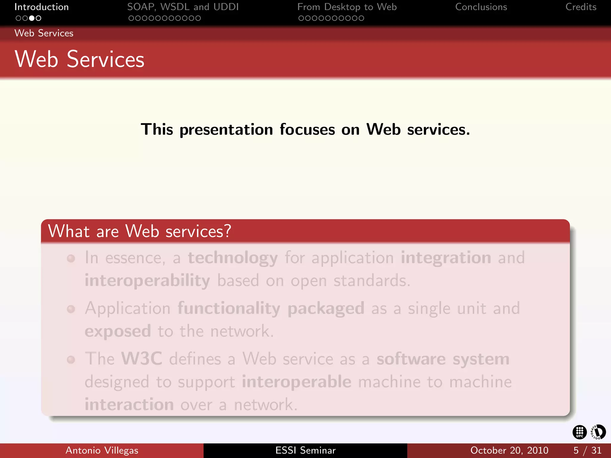 Introduction            SOAP, WSDL and UDDI        From Desktop to Web   Conclusions           Credits

Web Services


Web Services

                              This presentation focuses on Web services.




       What are Web services?
          In essence, a technology for application integration and
          interoperability based on open standards.
               Application functionality packaged as a single unit and
               exposed to the network.
               The W3C deﬁnes a Web service as a software system
               designed to support interoperable machine to machine
               interaction over a network.

           Antonio Villegas                    ESSI Seminar                 October 20, 2010    5 / 31
 