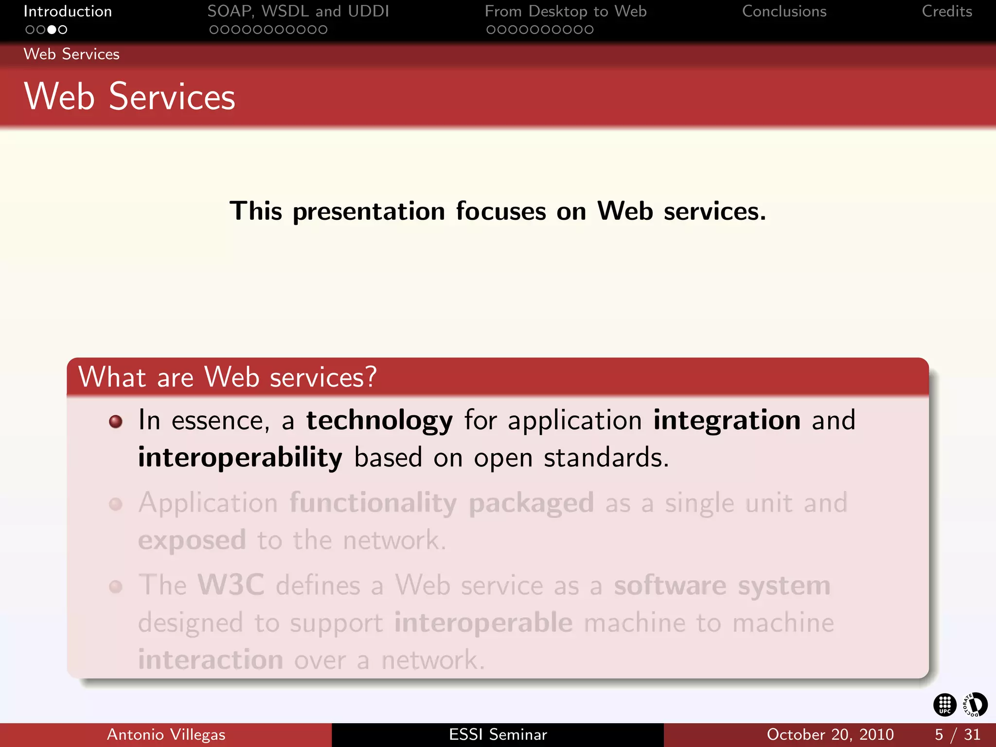 Introduction            SOAP, WSDL and UDDI        From Desktop to Web   Conclusions           Credits

Web Services


Web Services

                              This presentation focuses on Web services.




       What are Web services?
          In essence, a technology for application integration and
          interoperability based on open standards.
               Application functionality packaged as a single unit and
               exposed to the network.
               The W3C deﬁnes a Web service as a software system
               designed to support interoperable machine to machine
               interaction over a network.

           Antonio Villegas                    ESSI Seminar                 October 20, 2010    5 / 31
 
