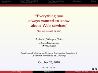 Introduction            SOAP, WSDL and UDDI              From Desktop to Web   Conclusions           Credits




                                   “Everything you
                                always wanted to know
                                 about Web services∗
                                         ∗ but   were afraid to ask”


                                        Antonio Villegas Ni˜o
                                                           n
                                              avillegas@essi.upc.edu
                                                      @avillegasn


                         Services and Information Systems Engineering Department
                                    Universitat Polit`cnica de Catalunya
                                                     e


                                          October 20, 2010
                                                                  C
                                                  CC   BY:   $
                                                             




           Antonio Villegas                        ESSI Seminar                   October 20, 2010    1 / 31
 