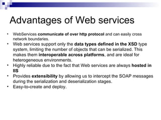 Advantages of Web services WebServices  communicate of over http protocol  and can easily cross network boundaries.  Web services support only the  data types defined in the XSD  type system, limiting the number of objects that can be serialized. This makes them  interoperable across platforms , and are ideal for heterogeneous environments.  Highly reliable due to the fact that Web services are always  hosted in IIS Provides  extensibility  by allowing us to intercept the SOAP messages during the serialization and deserialization stages.  Easy-to-create and deploy.  