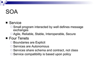 SOA Service Small program interacted by well defines message exchanges Agile, Reliable, Stable,  Interoperable, Secure Four Tenets Boundaries are Explicit Services are Autonomous Services share schema and contract, not class Service compatibility is based upon policy 