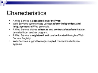 Characteristics A Web Service is  accessible over the Web . Web Services communicate using  platform-independent and language-neutral  Web protocols.  A Web Service shares  schemas and contracts/interface  that can be called from another program. A Web Service is  registered and can be located  through a Web Service Registry. Web Services support  loosely coupled  connections between systems. 
