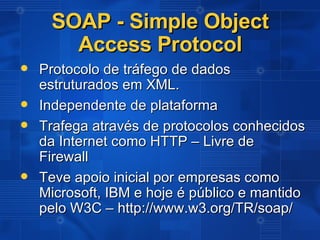SOAP - Simple Object Access Protocol Protocolo de tráfego de dados estruturados em XML. Independente de plataforma Trafega através de protocolos conhecidos da Internet como HTTP – Livre de Firewall Teve apoio inicial por empresas como Microsoft, IBM e hoje é público e mantido pelo W3C – http://www.w3.org/TR/soap/ 