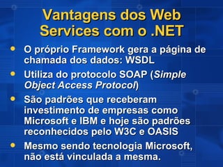 Vantagens dos Web Services com o .NET O próprio Framework gera a página de chamada dos dados: WSDL Utiliza do protocolo SOAP ( Simple Object Access Protocol ) São padrões que receberam investimento de empresas como Microsoft e IBM e hoje são padrões reconhecidos pelo W3C e OASIS Mesmo sendo tecnologia Microsoft, não está vinculada a mesma. 