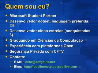 Quem sou eu? Microsoft Student Partner Desenvolvedor dotnet, linguagem preferida:  C# Desenvolvedor cinco estrelas (conquistadas: 3) Graduando em Ciências da Computação Experiência com plataformas Open Segurança Privada com CFTV Contato: E-Mail:  [email_address]   Blog:  http://joselinoneto.spaces.live.com 