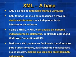 XML – A base XML é a sigla de  Extensible Markup Language XML fornece um meio para descrição e troca de  dados estruturados  que é independente de fabricantes de software  Como o HTML, o XML é  um padrão de indústria independente de plataforma , controlado pelo World Wide Web Consortium (W3C) Dados em XML podem ser facilmente transformados para outros formatos, para consumo em aplicações que já existam,  mesmo que elas não entendam XML nativamente 