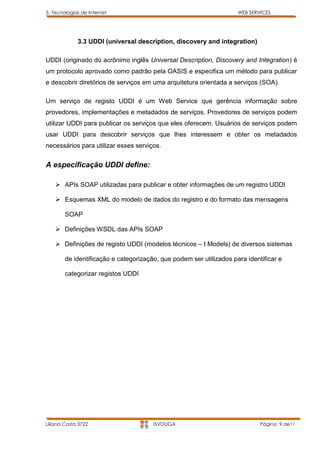 5- Tecnologias de Internet                                           WEB SERVICES




             3.3 UDDI (universal description, discovery and integration)

UDDI (originado do acrônimo inglês Universal Description, Discovery and Integration) é
um protocolo aprovado como padrão pela OASIS e especifica um método para publicar
e descobrir diretórios de serviços em uma arquitetura orientada a serviços (SOA).

Um serviço de registo UDDI é um Web Service que gerência informação sobre
provedores, implementações e metadados de serviços. Provedores de serviços podem
utilizar UDDI para publicar os serviços que eles oferecem. Usuários de serviços podem
usar UDDI para descobrir serviços que lhes interessem e obter os metadados
necessários para utilizar esses serviços.


A especificação UDDI define:

     APIs SOAP utilizadas para publicar e obter informações de um registro UDDI

     Esquemas XML do modelo de dados do registro e do formato das mensagens

        SOAP

     Definições WSDL das APIs SOAP

     Definições de registo UDDI (modelos técnicos – t Models) de diversos sistemas

        de identificação e categorização, que podem ser utilizados para identificar e

        categorizar registos UDDI




Liliana Costa 3722                     ISVOUGA                               Página 9 de11
 
