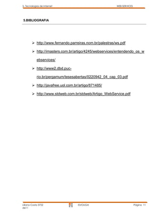 5- Tecnologias de Internet                               WEB SERVICES




5.BIBLIOGRAFIA




         http://www.fernando.parreiras.nom.br/palestras/ws.pdf

         http://imasters.com.br/artigo/4245/webservices/entendendo_os_w

            ebservices/

         http://www2.dbd.puc-

            rio.br/pergamum/tesesabertas/0220942_04_cap_03.pdf

         http://javafree.uol.com.br/artigo/871485/

         http://www.stdweb.com.br/stdweb/Artigo_WebService.pdf




Liliana Costa 3722                  ISVOUGA                             Página 11
de11
 